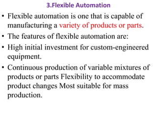 3.Flexible Automation
• Flexible automation is one that is capable of
manufacturing a variety of products or parts.
• The features of flexible automation are:
• High initial investment for custom-engineered
equipment.
• Continuous production of variable mixtures of
products or parts Flexibility to accommodate
product changes Most suitable for mass
production.
 