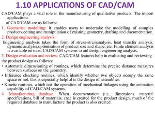 1.10 APPLICATIONS OF CAD/CAM
CAD/CAM plays a vital role in the manufacturing of qualitative products. The import
applications
of CAD/CAM are as follows:
1. Geometric modelling: It enables users to undertake the modelling of complex
products,editing and manipulation of existing geometry, drafting and documentation.
2. Design engineering analysis:
Engineering analysis takes the form of stress-strainanalysis, heat transfer analysis,
dynamic analysis,optimisation of product size and shape, etc. Finite element analysis
is available on most CAD/CAM systems to aid design engineering analysis.
3. Design evaluation and review: CAD/CAM features help in evaluating and reviewing
the product design as follows:
• Automatic dimensioning of routines, which determine the precise distance measures
between surfaces on the geometry.
• Inference checking routines, which identify whether two objects occupy the same
space or not, this is especially helpful in the design of assemblies.
• Kinetic routines, which test the operation of mechanical linkages using the animation
capability of CAD/CAM systems.
4. Manufacturing database: When documentation (i.e., dimensions, material
specifications, bill of materials, etc.) is created for the product design, much of the
required database to manufacture the product is also created.
 