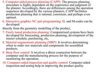 5. Computer-aided process planning (CAPP): The process planning
procedure is highly dependent on the experience and judgment of
the planner. Accordingly, there are differences among the operation
sequences developed by the various planners, CAPP facilitates
production planning that is rational, consistent, and perhaps even
optimal.
6. Interactive graphics NC part programming: G. and M-codes can be
developed
directly from the geometry modelling of the product,
7. Finely tuned production planning: Computerised systems have been
developed for forecasting, production planning, development of the
master schedule, purchasing, etc,
8. Material requirements planning (MRP): It involves determining
when to order raw materials and components for assembled
products.
9. Shop floor control: It involves a direct connection between the
computer and the manufacturing process for the purpose of
monitoring the operation,
10. Computer-aided inspection and quality control: Computer-aided
inspection and testing help in improving the product quality
 