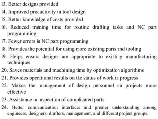 l3. Better designs provided
l4. Improved productivity in tool design
l5. Better knowledge of costs provided
l6. Reduced training time for routine drafting tasks and NC part
programming
l7. Fewer errors in NC part programming
l8. Provides the potential for using more existing parts and tooling
l9. Helps ensure designs are appropriate to existing manufacturing
techniques
20. Saves materials and machining time by optimization algorithms
21. Provides operational results on the status of work in progress
22. Makes the management of design personnel on projects more
effective
23. Assistance in inspection of complicated parts
24. Better communication interfaces and greater understanding among
engineers, designers, drafters, management, and different project groups.
 