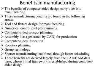 Benefits in manufacturing
 The benefits of computer-aided design carry over into
manufacturing
 These manufacturing benefits are found in the following
areas:
 Tool and fixture design for manufacturing
 Numerical control part programming
 Computer-aided process planning
 Assembly lists (generated by CAD) for production
 Computer-aided inspection
 Robotics planning
 Group technology
 Shorter manufacturing lead times through better scheduling
 These benefits are derived largely from the CAD/CAM data
base, whose initial framework is established during computer-
aided design.
 