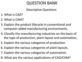 QUESTION BANK
Descriptive Questions
1. What is CAD?
2. What is CAM?
3. Explain the product lifecycle in conventional and
computer-aided manufacturing environments.
4. Classify the manufacturing industries on the basis of
the type of production, plant layout and automation,
5. Explain the various categories of production.
6. Explain the various categories of plant layouts.
7. Explain the various categories of automation.
8. What are the various applications of CAD/CAM?
 