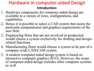 Hardware in computer-aided Design
Introduction:
1. Hardware components for computer-aided design are
available in a variety of sizes, configurations, and
capabilities.
2. Hence it is possible to select a CAD system that meets the
particular computational and graphics requirements of the
user firm.
3. Engineering firms that are not involved in production
would choose a system exclusively for drafting and design-
related functions.
4. Manufacturing firms would choose a system to be part of a
company-wide CAD/CAM system.
5. A modern computer-aided design system is based on
interactive computer graphics (ICG). However, the scope
of computer-aided design includes other computer systems
as well.
 