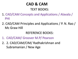 CAD & CAM
TEXT BOOKS:
1. CAD/CAM Concepts and Applications / Alavala /
PHI
2. CAD/CAM Principles and Applications / P. N. Rao /
Mc Graw Hill
REFERENCE BOOKS:
1. CAD/CAM/ Groover M.P/ Pearson
2. 2. CAD/CAM/CIM/ Radhakrishnan and
Subramanian / New Age
 