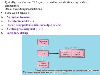 • Typically, a stand-alone CAD system would include the following hardware
components:
One or more design workstations.
• These would consist of:
1. A graphics terminal
2. Operator input devices
3. One or more plotters and other output devices
4. Central processing unit (CPU)
5. Secondary storage
 