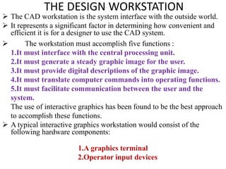 THE DESIGN WORKSTATION
 The CAD workstation is the system interface with the outside world.
 It represents a significant factor in determining how convenient and
efficient it is for a designer to use the CAD system.
 The workstation must accomplish five functions :
1.It must interface with the central processing unit.
2.It must generate a steady graphic image for the user.
3.It must provide digital descriptions of the graphic image.
4.It must translate computer commands into operating functions.
5.It must facilitate communication between the user and the
system.
The use of interactive graphics has been found to be the best approach
to accomplish these functions.
 A typical interactive graphics workstation would consist of the
following hardware components:
1.A graphics terminal
2.Operator input devices
 