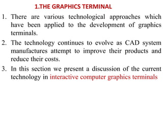 1.THE GRAPHICS TERMINAL
1. There are various technological approaches which
have been applied to the development of graphics
terminals.
2. The technology continues to evolve as CAD system
manufactures attempt to improve their products and
reduce their costs.
3. In this section we present a discussion of the current
technology in interactive computer graphics terminals
 