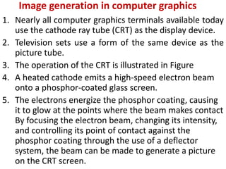 Image generation in computer graphics
1. Nearly all computer graphics terminals available today
use the cathode ray tube (CRT) as the display device.
2. Television sets use a form of the same device as the
picture tube.
3. The operation of the CRT is illustrated in Figure
4. A heated cathode emits a high-speed electron beam
onto a phosphor-coated glass screen.
5. The electrons energize the phosphor coating, causing
it to glow at the points where the beam makes contact
By focusing the electron beam, changing its intensity,
and controlling its point of contact against the
phosphor coating through the use of a deflector
system, the beam can be made to generate a picture
on the CRT screen.
 