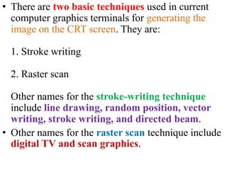 • There are two basic techniques used in current
computer graphics terminals for generating the
image on the CRT screen. They are:
1. Stroke writing
2. Raster scan
Other names for the stroke-writing technique
include line drawing, random position, vector
writing, stroke writing, and directed beam.
• Other names for the raster scan technique include
digital TV and scan graphics.
 