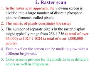 2. Raster scan
1. In the raster scan approach, the viewing screen is
divided into a large number of discrete phosphor
picture elements, called pixels.
2. The matrix of pixels constitutes the raster.
3. The number of separate pixels in the raster display
might typically range from 256 ? 256 (a total of over
65,000) to 1024 ? 1024 (a total of over 1,000,000
points).
4. Each pixel on the screen can be made to glow with a
different brightness.
5. Color screens provide for the pixels to have different
colors as well as brightness.
 