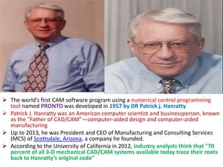  The world’s first CAM software program using a numerical control programming
tool named PRONTO was developed in 1957 by DR Patrick j. Hanratty
 Patrick J. Hanratty was an American computer scientist and businessperson, known
as the "Father of CAD/CAM"—computer-aided design and computer-aided
manufacturing
 Up to 2013, he was President and CEO of Manufacturing and Consulting Services
(MCS) of Scottsdale, Arizona, a company he founded.
 According to the University of California in 2012, industry analysts think that "70
percent of all 3-D mechanical CAD/CAM systems available today trace their roots
back to Hanratty’s original code"
 