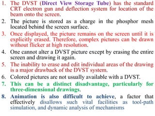 1. The DVST (Direct View Storage Tube) has the standard
CRT electron gun and deflection system for location of the
beam onto the screen.
2. The picture is stored as a charge in the phosphor mesh
located behind the screen surface.
3. Once displayed, the picture remains on the screen until it is
explicitly erased. Therefore, complex pictures can be drawn
without flicker at high resolution.
4. One cannot alter a DVST picture except by erasing the entire
screen and drawing it again.
5. The inability to erase and edit individual areas of the drawing
is a major drawback of the DVST system.
6. Colored pictures are not usually available with a DVST.
7. This can be a distinct disadvantage, particularly for
three-dimensional drawings.
8. Animation is also difficult to achieve, a factor that
effectively disallows such vital facilities as tool-path
simulation, and dynamic analysis of mechanisms
 