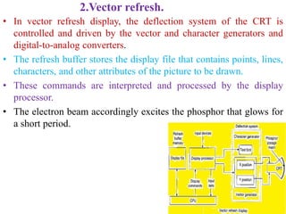 2.Vector refresh.
• In vector refresh display, the deflection system of the CRT is
controlled and driven by the vector and character generators and
digital-to-analog converters.
• The refresh buffer stores the display file that contains points, lines,
characters, and other attributes of the picture to be drawn.
• These commands are interpreted and processed by the display
processor.
• The electron beam accordingly excites the phosphor that glows for
a short period.
 