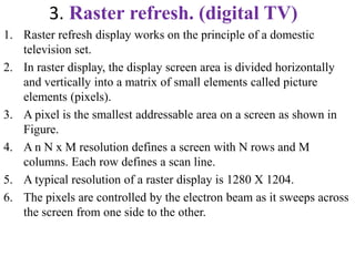 3. Raster refresh. (digital TV)
1. Raster refresh display works on the principle of a domestic
television set.
2. In raster display, the display screen area is divided horizontally
and vertically into a matrix of small elements called picture
elements (pixels).
3. A pixel is the smallest addressable area on a screen as shown in
Figure.
4. A n N x M resolution defines a screen with N rows and M
columns. Each row defines a scan line.
5. A typical resolution of a raster display is 1280 X 1204.
6. The pixels are controlled by the electron beam as it sweeps across
the screen from one side to the other.
 