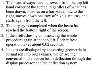 1. The beam always starts its sweep from the top left-
hand corner of the screen, regardless of what has
been drawn, finishes on a horizontal line to the
right, moves down one row of pixels, returns, and
starts again from the left.
2. The display is completed when the beam has
reached the bottom right of the screen.
3. It then refreshes by commencing the whole
procedure again at the top left. Each refresh
operation takes about 0.02 seconds.
4. Images are displayed by converting geometric in
format ion into pixel values, which arc then
converted into electron beam deflection through the
display processor and the deflection system
 