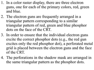 1. In a color raster display, there are three electron
guns, one for each of the primary colors, red, green
and blue.
2. The electron guns are frequently arranged in a
triangular pattern corresponding to a similar
triangular pattern of red, green and blue phosphor
dots on the face of the CRT.
3. In order to ensure that the individual electron guns
excite the correct phosphor dots (e.g., the red gun
excites only the red phosphor dot), a perforated metal
grid is placed between the electron guns and the face
of the CRT.
4. The perforations in the shadow mask are arranged in
the same triangular pattern as the phosphor dots.
 