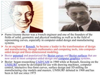  Pierre Etienne Bezier was a French engineer and one of the founders of the
fields of solid, geometric and physical modeling as well as in the field of
representing curves, especially in computer-aided design and manufacturing
systems.
 As an engineer at Renault, he became a leader in the transformation of design
and manufacturing, through mathematics and computing tools, into computer-
aided design and three-dimensional modeling.
 Bezier patented and popularized the Bezier curves and Bezier surfaces that are
now used in most computer-aided design and computer graphics systems.
 Bezier began researching CAD/CAM in 1960 while at Renault, focusing on the
UNISURF system he developed for use with drawing machines, computer
control, interactive free-form curves, surface design and 3D milling for
manufacturing clay models and masters. UNISURF debuted in 1968 and has
been in full use since 1975.
 
