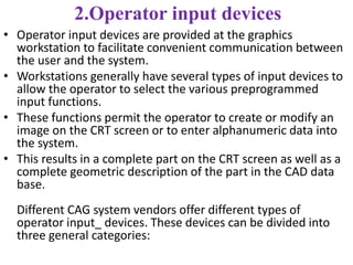 2.Operator input devices
• Operator input devices are provided at the graphics
workstation to facilitate convenient communication between
the user and the system.
• Workstations generally have several types of input devices to
allow the operator to select the various preprogrammed
input functions.
• These functions permit the operator to create or modify an
image on the CRT screen or to enter alphanumeric data into
the system.
• This results in a complete part on the CRT screen as well as a
complete geometric description of the part in the CAD data
base.
Different CAG system vendors offer different types of
operator input_ devices. These devices can be divided into
three general categories:
 