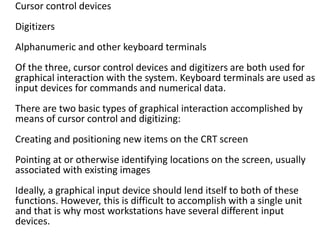 Cursor control devices
Digitizers
Alphanumeric and other keyboard terminals
Of the three, cursor control devices and digitizers are both used for
graphical interaction with the system. Keyboard terminals are used as
input devices for commands and numerical data.
There are two basic types of graphical interaction accomplished by
means of cursor control and digitizing:
Creating and positioning new items on the CRT screen
Pointing at or otherwise identifying locations on the screen, usually
associated with existing images
Ideally, a graphical input device should lend itself to both of these
functions. However, this is difficult to accomplish with a single unit
and that is why most workstations have several different input
devices.
 