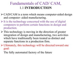 Fundamentals of CAD/ CAM,
1.1 INTRODUCTION
 CAD/CAM is a term which means computer-aided design
and computer- aided manufacturing.
 It is the technology concerned with the use of digital
computers to perform certain functions in design and
production.
 This technology is moving in the direction of greater
integration of design and manufacturing, two activities
which have traditionally been treated as distinct and
separate functions in a production firm.
 Ultimately, this technology will be directed toward one
goal:
The fully automated factory of the future
 