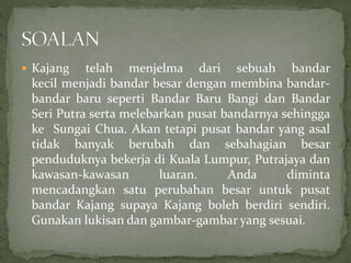  Kajang telah menjelma dari sebuah bandar
kecil menjadi bandar besar dengan membina bandar-
bandar baru seperti Bandar Baru Bangi dan Bandar
Seri Putra serta melebarkan pusat bandarnya sehingga
ke Sungai Chua. Akan tetapi pusat bandar yang asal
tidak banyak berubah dan sebahagian besar
penduduknya bekerja di Kuala Lumpur, Putrajaya dan
kawasan-kawasan luaran. Anda diminta
mencadangkan satu perubahan besar untuk pusat
bandar Kajang supaya Kajang boleh berdiri sendiri.
Gunakan lukisan dan gambar-gambar yang sesuai.
 