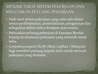  Naik taraf sistem pekerjaan yang sedia ada dalam
sektor perkhidmatan, penstrukturan, pengurusan dan
sebagainya dalam sektor kerajaan atau swasta.
 Meluaskan peluang pekerjaan di kawasan Bandar
Kajang terutamanya pekerjaan yang menarik ramai
belia.
 Contohnya seperti SL1M (Skim Latihan 1 Malaysia)
bagi memberi peluang kepada belia untuk mencari
pekerjaan yang diminati.
 