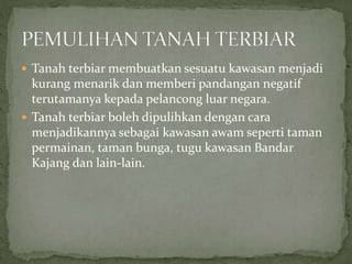  Tanah terbiar membuatkan sesuatu kawasan menjadi
kurang menarik dan memberi pandangan negatif
terutamanya kepada pelancong luar negara.
 Tanah terbiar boleh dipulihkan dengan cara
menjadikannya sebagai kawasan awam seperti taman
permainan, taman bunga, tugu kawasan Bandar
Kajang dan lain-lain.
 