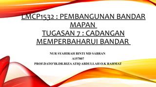 LMCP1532 : PEMBANGUNAN BANDAR
MAPAN
TUGASAN 7 : CADANGAN
MEMPERBAHARUI BANDAR
NUR SYAHIRAH BINTI MD SABRAN
A157807
PROF.DATO’IR.DR.RIZAATIQ ABDULLAH O.K RAHMAT
 