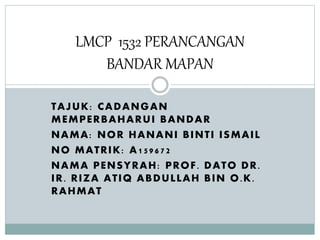 TAJUK: CADANGAN
MEMPERBAHARUI BANDAR
NAMA: NOR HANANI BINTI ISMAIL
NO MATRIK: A159672
NAMA PENSYRAH: PROF. DATO DR.
IR. RIZA ATIQ ABDULLAH BIN O.K.
RAHMAT
LMCP 1532 PERANCANGAN
BANDAR MAPAN
 