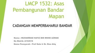 LMCP 1532: Asas
Pembangunan Bandar
Mapan
Nama : MUHAMMAD HAFIZ BIN MOHD AZMAN
No Matrik: A154519
Nama Pensyarah : Prof Dato Ir Dr. Riza Atiq
CADANGAN MEMPERBAHARUI BANDAR
 