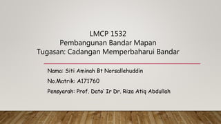 Nama: Siti Aminah Bt Norsallehuddin
No.Matrik: A171760
Pensyarah: Prof. Dato’ Ir Dr. Riza Atiq Abdullah
LMCP 1532
Pembangunan Bandar Mapan
Tugasan: Cadangan Memperbaharui Bandar
 