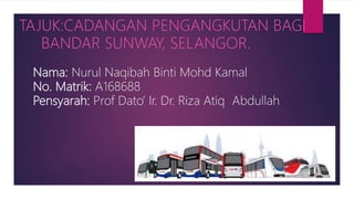 Nama: Nurul Naqibah Binti Mohd Kamal
No. Matrik: A168688
Pensyarah: Prof Dato’ Ir. Dr. Riza Atiq Abdullah
TAJUK:CADANGAN PENGANGKUTAN BAGI
BANDAR SUNWAY, SELANGOR.
 