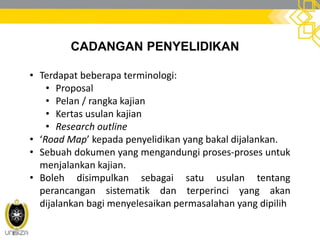 CADANGAN PENYELIDIKAN
• Terdapat beberapa terminologi:
• Proposal
• Pelan / rangka kajian
• Kertas usulan kajian
• Research outline
• ‘Road Map’ kepada penyelidikan yang bakal dijalankan.
• Sebuah dokumen yang mengandungi proses-proses untuk
menjalankan kajian.
• Boleh disimpulkan sebagai satu usulan tentang
perancangan sistematik dan terperinci yang akan
dijalankan bagi menyelesaikan permasalahan yang dipilih
 
