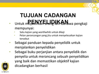 TUJUAN CADANGAN
PENYELIDIKAN• Untuk meyakinkan orang lain bahawa pengkaji
mempunyai:
• Satu kajian yang worthwhile untuk dikaji
• Pelan perancangan yang jitu untuk menyelesaikan kajian
tersebut
• Sebagai panduan kepada penyelidik untuk
menjalankan penyelidikan
• Sebagai buku perjanjian antara penyelidik dan
penyelia untuk merancang sebuah penyelidikan
yang baik dan memastikan objektif kajian
dicadangkan berhasil
 