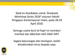 Slaid ini disediakan untuk ‘Graduate
Workshop Series 2018’ anjuran Fakulti
Pengajian Kontemporari Islam, pada 28-29
April 2018.
Semoga usaha kecil al-Faqir ini memberi
manfaat dan diberkati oleh Allah SWT.
Segala kekurangan dan kesilapan, boleh
dimaklumkan terus kepada saya.
 