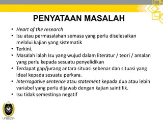PENYATAAN MASALAH
• Heart of the research
• Isu atau permasalahan semasa yang perlu diselesaikan
melalui kajian yang sistematik
• Terkini.
• Masalah ialah Isu yang wujud dalam literatur / teori / amalan
yang perlu kepada sesuatu penyelidikan
• Terdapat gap/jurang antara situasi sebenar dan situasi yang
ideal kepada sesuatu perkara.
• Interrogative sentence atau statement kepada dua atau lebih
variabel yang perlu dijawab dengan kajian saintifik.
• Isu tidak semestinya negatif
 