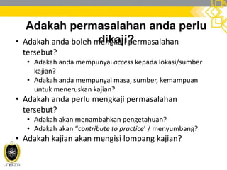 Adakah permasalahan anda perlu
dikaji?• Adakah anda boleh mengkaji permasalahan
tersebut?
• Adakah anda mempunyai access kepada lokasi/sumber
kajian?
• Adakah anda mempunyai masa, sumber, kemampuan
untuk meneruskan kajian?
• Adakah anda perlu mengkaji permasalahan
tersebut?
• Adakah akan menambahkan pengetahuan?
• Adakah akan “contribute to practice’ / menyumbang?
• Adakah kajian akan mengisi lompang kajian?
 