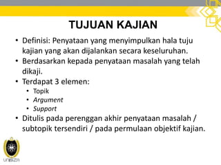 TUJUAN KAJIAN
• Definisi: Penyataan yang menyimpulkan hala tuju
kajian yang akan dijalankan secara keseluruhan.
• Berdasarkan kepada penyataan masalah yang telah
dikaji.
• Terdapat 3 elemen:
• Topik
• Argument
• Support
• Ditulis pada perenggan akhir penyataan masalah /
subtopik tersendiri / pada permulaan objektif kajian.
 