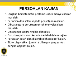 PERSOALAN KAJIAN
• Langkah bersistematik pertama untuk menyelesaikan
masalah.
• Perincian dan selari kepada penyataan masalah
• Dibuat secara berurutan untuk menyelesaikan
masalah
• Dinyatakan secara ringkas dan jelas
• Fokuskan persoalan kepada variabel dalam kajian.
• Persoalan selari dan dijawab oleh objektif kajian.
• Tidak disyaratkan jumlah / bilangan yang sama
dengan objektif kajian.
 