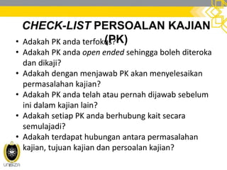 CHECK-LIST PERSOALAN KAJIAN
(PK)• Adakah PK anda terfokus?
• Adakah PK anda open ended sehingga boleh diteroka
dan dikaji?
• Adakah dengan menjawab PK akan menyelesaikan
permasalahan kajian?
• Adakah PK anda telah atau pernah dijawab sebelum
ini dalam kajian lain?
• Adakah setiap PK anda berhubung kait secara
semulajadi?
• Adakah terdapat hubungan antara permasalahan
kajian, tujuan kajian dan persoalan kajian?
 