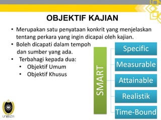 OBJEKTIF KAJIAN
• Merupakan satu penyataan konkrit yang menjelaskan
tentang perkara yang ingin dicapai oleh kajian.
• Boleh dicapati dalam tempoh
dan sumber yang ada.
• Terbahagi kepada dua:
• Objektif Umum
• Objektif Khusus
SMART
Specific
Measurable
Attainable
Realistik
Time-Bound
 