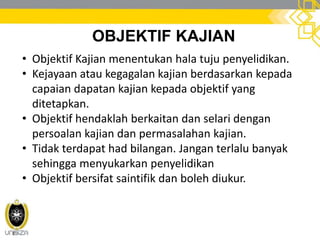 OBJEKTIF KAJIAN
• Objektif Kajian menentukan hala tuju penyelidikan.
• Kejayaan atau kegagalan kajian berdasarkan kepada
capaian dapatan kajian kepada objektif yang
ditetapkan.
• Objektif hendaklah berkaitan dan selari dengan
persoalan kajian dan permasalahan kajian.
• Tidak terdapat had bilangan. Jangan terlalu banyak
sehingga menyukarkan penyelidikan
• Objektif bersifat saintifik dan boleh diukur.
 