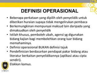 DEFINISI OPERASIONAL
• Beberapa perkataan yang dipilih oleh penyelidik untuk
diberikan huraian supaya tidak mengelirukan pembaca
• Berkemungkinan mempunyai maksud lain daripada yang
dimaksudkan oleh penyelidik
• Istilah khusus, pemboleh ubah, agensi yg digunakan
bidang kajian bagi membolehkan orang luar bidang
memahaminya.
• Definisi operasional BUKAN definisi tajuk
• Pendefinisian berdasarkan pendapat pakar bidang atau
literatur berkaitan penyelidikannya (aplikasi atau cipta
sendiri).
• Elakkan kamus.
 