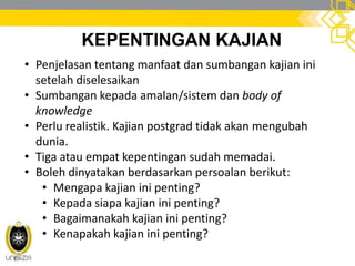 KEPENTINGAN KAJIAN
• Penjelasan tentang manfaat dan sumbangan kajian ini
setelah diselesaikan
• Sumbangan kepada amalan/sistem dan body of
knowledge
• Perlu realistik. Kajian postgrad tidak akan mengubah
dunia.
• Tiga atau empat kepentingan sudah memadai.
• Boleh dinyatakan berdasarkan persoalan berikut:
• Mengapa kajian ini penting?
• Kepada siapa kajian ini penting?
• Bagaimanakah kajian ini penting?
• Kenapakah kajian ini penting?
 