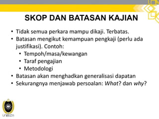 SKOP DAN BATASAN KAJIAN
• Tidak semua perkara mampu dikaji. Terbatas.
• Batasan mengikut kemampuan pengkaji (perlu ada
justifikasi). Contoh:
• Tempoh/masa/kewangan
• Taraf pengajian
• Metodologi
• Batasan akan menghadkan generalisasi dapatan
• Sekurangnya menjawab persoalan: What? dan why?
 