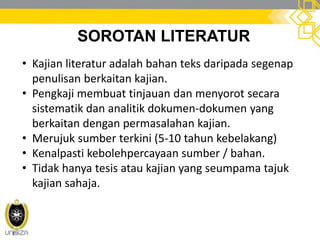 SOROTAN LITERATUR
• Kajian literatur adalah bahan teks daripada segenap
penulisan berkaitan kajian.
• Pengkaji membuat tinjauan dan menyorot secara
sistematik dan analitik dokumen-dokumen yang
berkaitan dengan permasalahan kajian.
• Merujuk sumber terkini (5-10 tahun kebelakang)
• Kenalpasti kebolehpercayaan sumber / bahan.
• Tidak hanya tesis atau kajian yang seumpama tajuk
kajian sahaja.
 