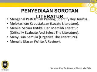 PENYEDIAAN SOROTAN
LITERATUR• Mengenal Pasti Istilah Penting (Identify Key Terms).
• Melokasikan Kepustakaan (Locate Literature).
• Menilai Secara Kritikal Dan Memilih Literatur
(Critically Evaluate And Select The Literature).
• Menyusun Semula (Organize The Literature).
• Menulis Ulasan (Write A Review).
Sumber: Prof Dr. Kamarul Shukri Mat Teh
 