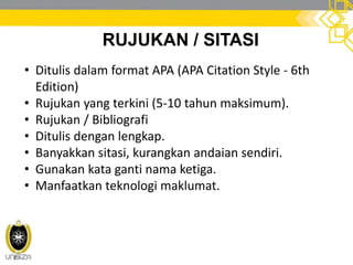 RUJUKAN / SITASI
• Ditulis dalam format APA (APA Citation Style - 6th
Edition)
• Rujukan yang terkini (5-10 tahun maksimum).
• Rujukan / Bibliografi
• Ditulis dengan lengkap.
• Banyakkan sitasi, kurangkan andaian sendiri.
• Gunakan kata ganti nama ketiga.
• Manfaatkan teknologi maklumat.
 