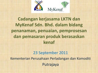 Cadangan kerjasama LKTN dan
  MyKenaf Sdn. Bhd. dalam bidang
penanaman, penuaian, pemprosesan
 dan pemasaran produk berasaskan
              kenaf

             23 September 2011
Kementerian Perusahaan Perladangan dan Komoditi
                  Putrajaya
 