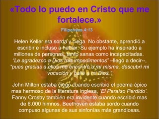 « Todo lo puedo en Cristo que me fortalece. » John Milton estaba ciego cuando escribió el poema épico mas hermoso de la literatura inglesa, ‘ El Paraíso Perdido’ . Fanny Crosby también era invidente cuando escribió mas de 6.000 himnos. Beethoven estaba sordo cuando compuso algunas de sus sinfonías m á s grandiosas. Helen Keller era sorda y ciega. No obstante, aprendió a escribir e incluso a hablar. Su ejemplo ha inspirado a millones de personas, tanto sanas como incapacitadas.  “Le agradezco a Dios mis impedimentos”  –lleg ó  a decir--,  “pues gracias a ellos me encontré a m í  misma, descubrí mi vocación y hall é  a mi Dios.” Filipenses 4:13 